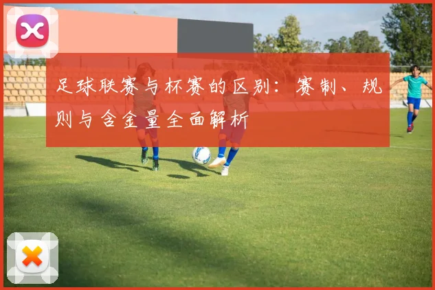 足球联赛与杯赛的区别：赛制、规则与含金量全面解析