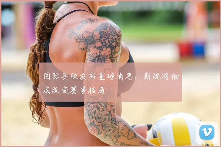 国际乒联发布重磅消息，新规将彻底改变赛事格局