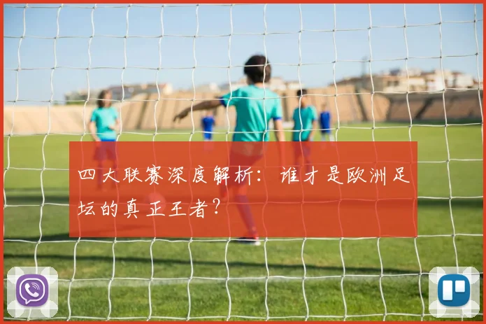 四大联赛深度解析:谁才是欧洲足坛的真正王者?