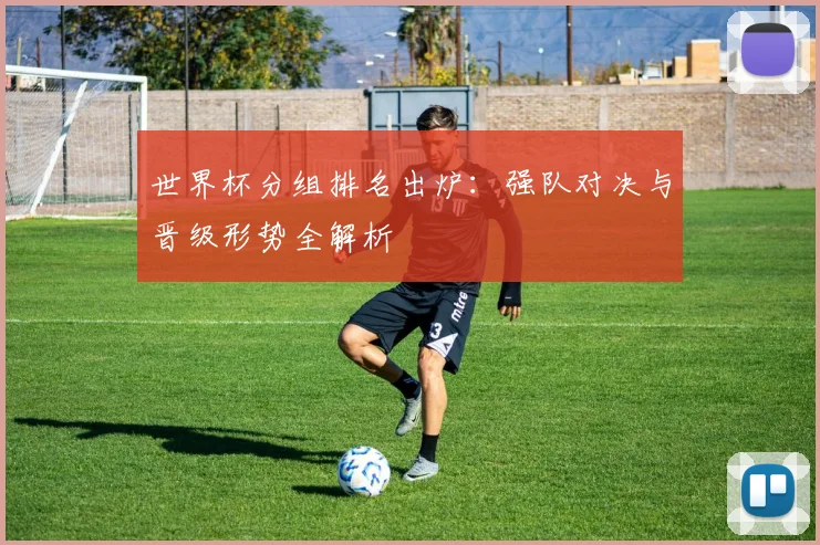 世界杯分组排名出炉：强队对决与晋级形势全解析