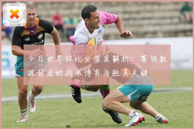 今日世界杯比分深度解析:赛场数据背后的战术博弈与胜负关键