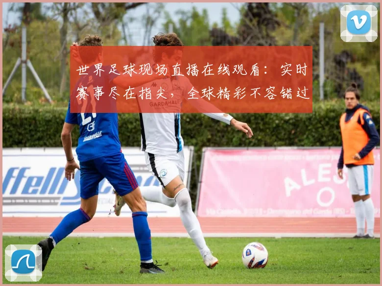 世界足球现场直播在线观看：实时赛事尽在指尖，全球精彩不容错过