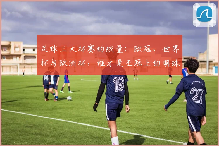 足球三大杯赛的较量：欧冠、世界杯与欧洲杯，谁才是王冠上的明珠？
