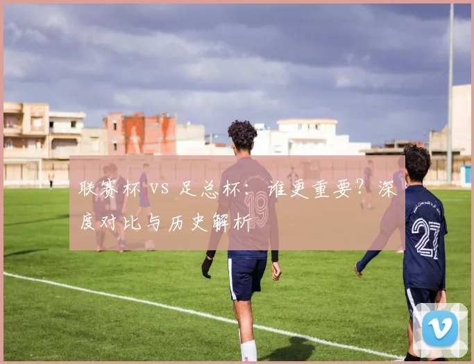 联赛杯 vs 足总杯:谁更重要?深度对比与历史解析