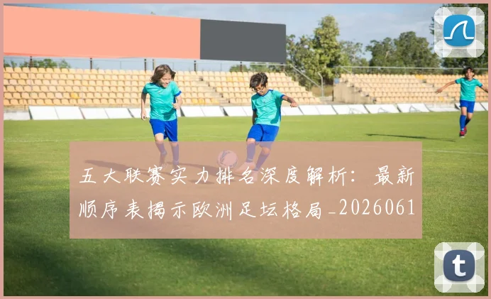 五大联赛实力排名深度解析:最新顺序表揭示欧洲足坛格局_20260611141059