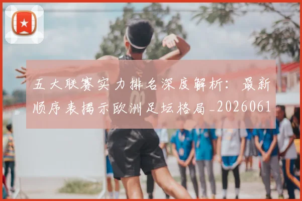 五大联赛实力排名深度解析：最新顺序表揭示欧洲足坛格局_20260611141059