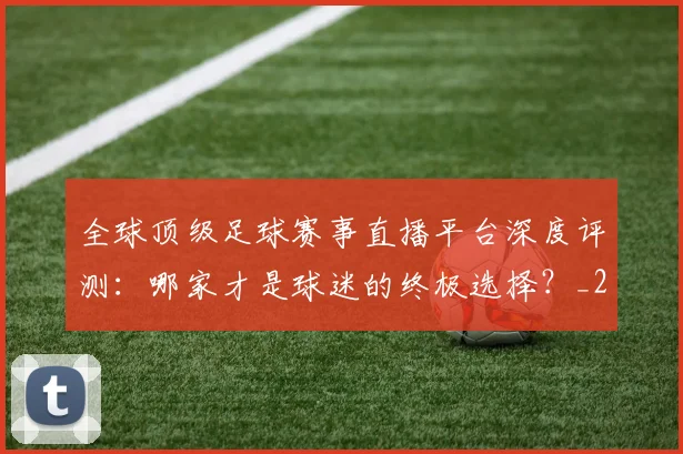 全球顶级足球赛事直播平台深度评测：哪家才是球迷的终极选择？_20260612164453