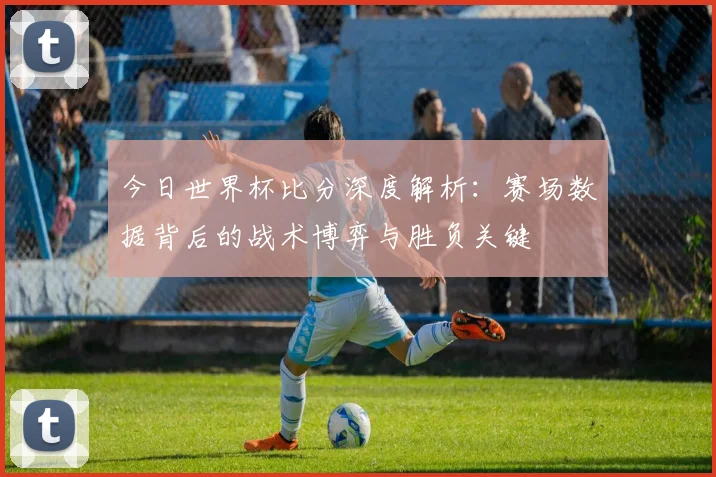 今日世界杯比分深度解析：赛场数据背后的战术博弈与胜负关键