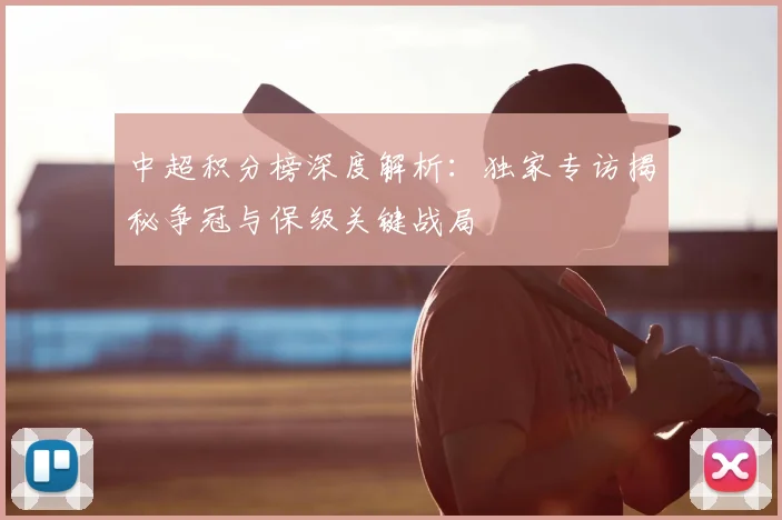中超积分榜深度解析：独家专访揭秘争冠与保级关键战局
