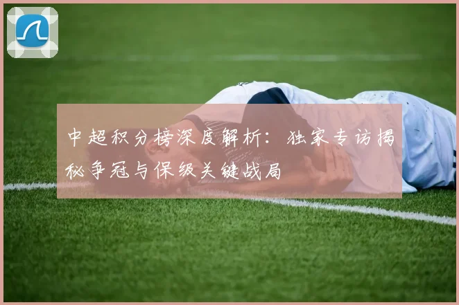 中超积分榜深度解析:独家专访揭秘争冠与保级关键战局